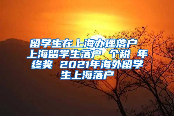 留学生在上海办理落户 上海留学生落户 个税 年终奖 2021年海外留学生上海落户