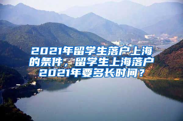 2021年留学生落户上海的条件，留学生上海落户2021年要多长时间？