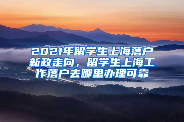 2021年留学生上海落户新政走向，留学生上海工作落户去哪里办理可靠