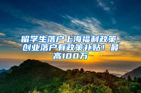 留学生落户上海福利政策，创业落户有政策补贴！最高100万