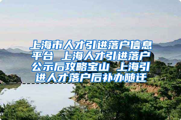 上海市人才引进落户信息平台 上海人才引进落户公示后攻略宝山 上海引进人才落户后补办随迁