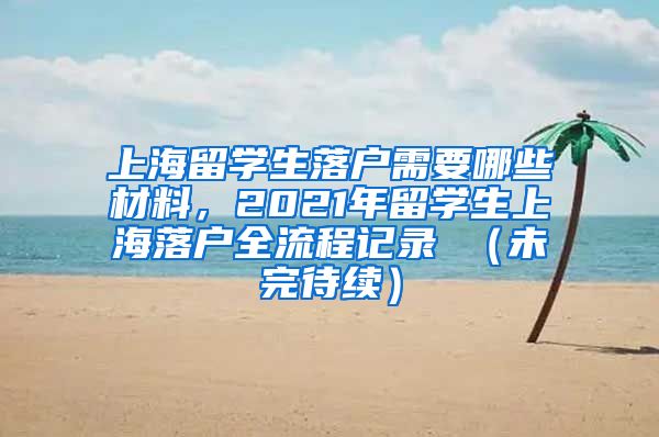 上海留学生落户需要哪些材料，2021年留学生上海落户全流程记录 （未完待续）