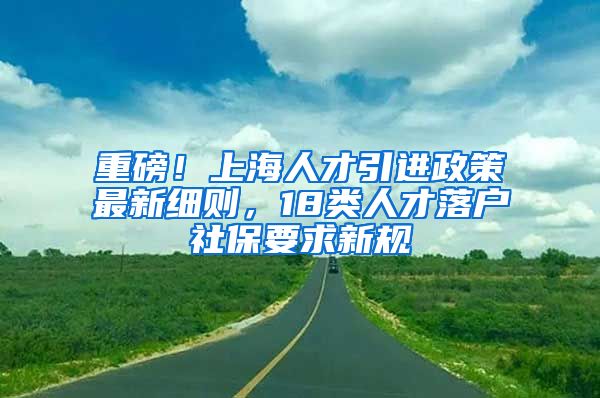 重磅！上海人才引进政策最新细则，18类人才落户社保要求新规