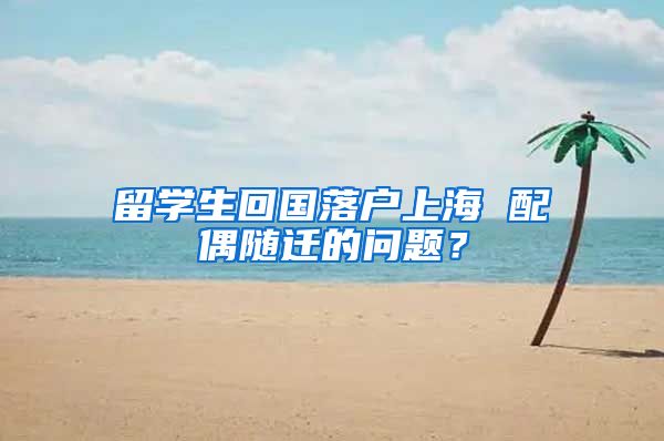 留学生回国落户上海 配偶随迁的问题？