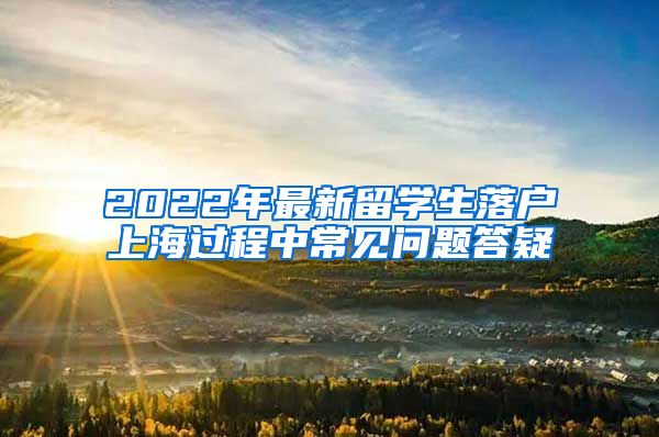 2022年最新留学生落户上海过程中常见问题答疑