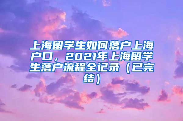 上海留学生如何落户上海户口，2021年上海留学生落户流程全记录（已完结）