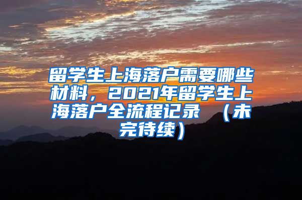 留学生上海落户需要哪些材料，2021年留学生上海落户全流程记录 （未完待续）