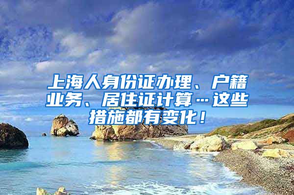 上海人身份证办理、户籍业务、居住证计算…这些措施都有变化！