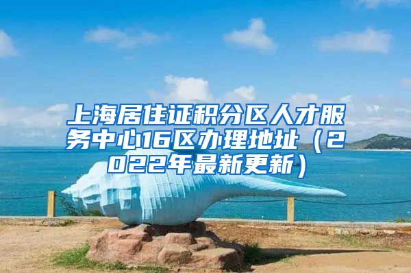 上海居住证积分区人才服务中心16区办理地址（2022年最新更新）