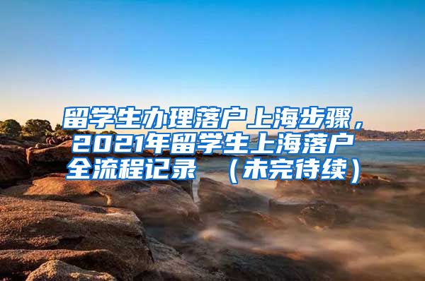 留学生办理落户上海步骤，2021年留学生上海落户全流程记录 （未完待续）