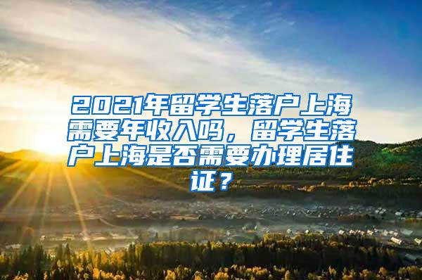 2021年留学生落户上海需要年收入吗，留学生落户上海是否需要办理居住证？