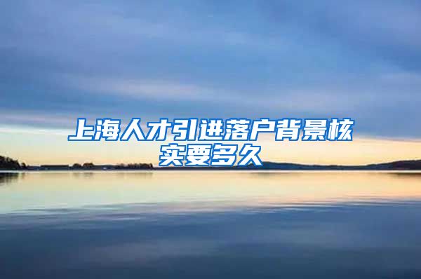 上海人才引进落户背景核实要多久