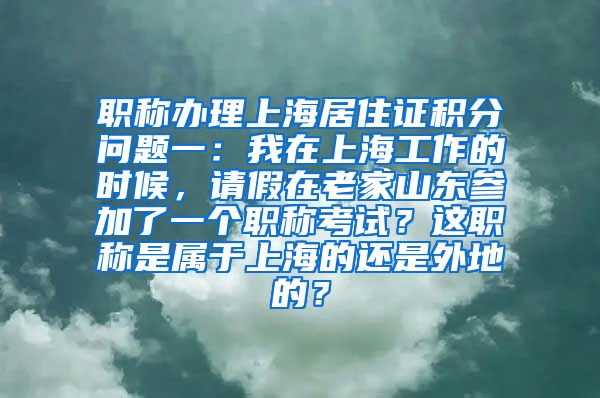 职称办理上海居住证积分问题一：我在上海工作的时候，请假在老家山东参加了一个职称考试？这职称是属于上海的还是外地的？