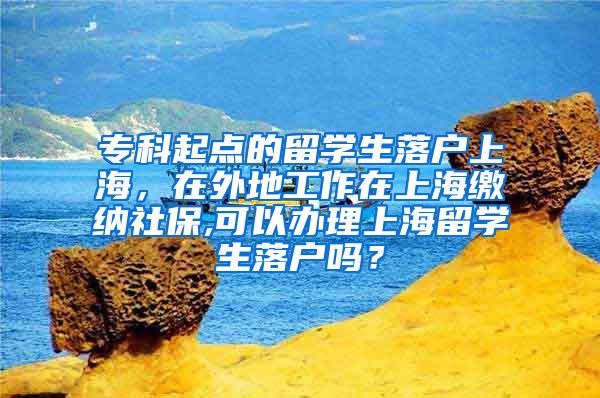 专科起点的留学生落户上海，在外地工作在上海缴纳社保,可以办理上海留学生落户吗？