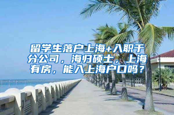 留学生落户上海+入职于分公司，海归硕士，上海有房，能入上海户口吗？