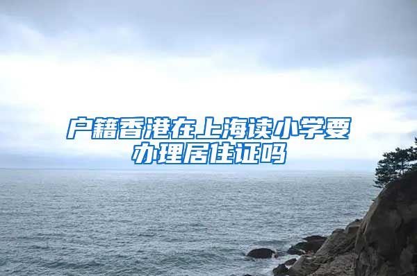 户籍香港在上海读小学要办理居住证吗