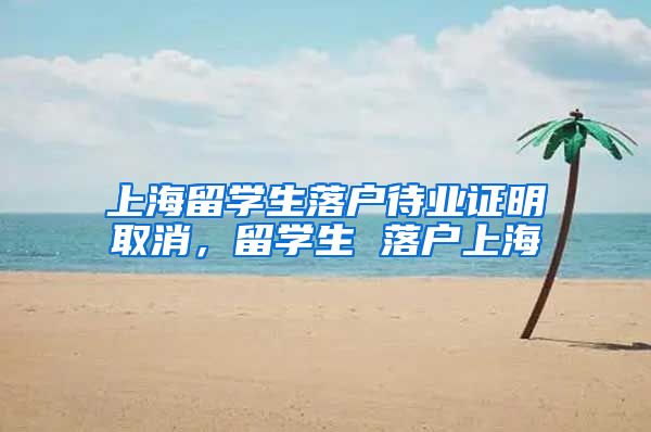 上海留学生落户待业证明取消，留学生 落户上海