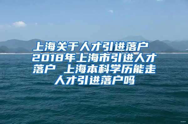 上海关于人才引进落户 2018年上海市引进人才落户 上海本科学历能走人才引进落户吗