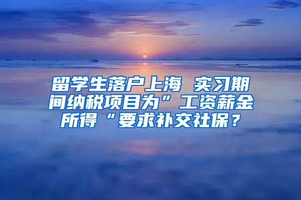 留学生落户上海 实习期间纳税项目为”工资薪金所得“要求补交社保？