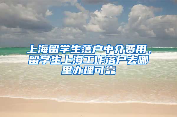 上海留学生落户中介费用，留学生上海工作落户去哪里办理可靠