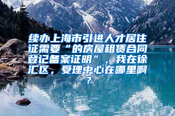 续办上海市引进人才居住证需要“的房屋租赁合同登记备案证明”，我在徐汇区，受理中心在哪里啊？