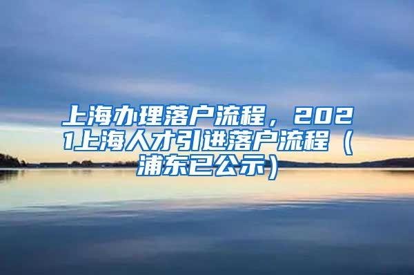 上海办理落户流程，2021上海人才引进落户流程（浦东已公示）