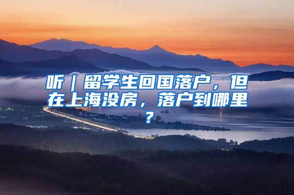 听｜留学生回国落户，但在上海没房，落户到哪里？