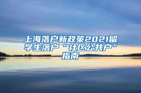 上海落户新政策2021留学生落户“社区公共户”指南