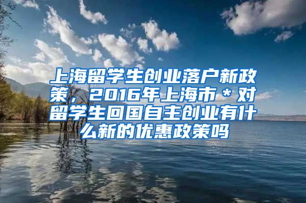 上海留学生创业落户新政策，2016年上海市＊对留学生回国自主创业有什么新的优惠政策吗