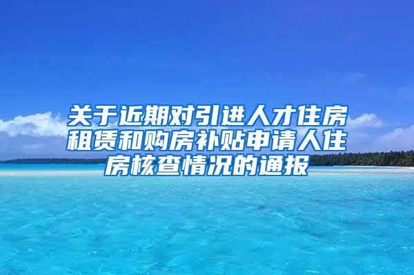 关于近期对引进人才住房租赁和购房补贴申请人住房核查情况的通报