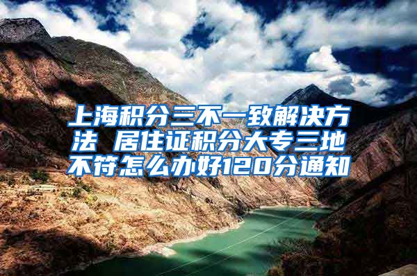 上海积分三不一致解决方法 居住证积分大专三地不符怎么办好120分通知