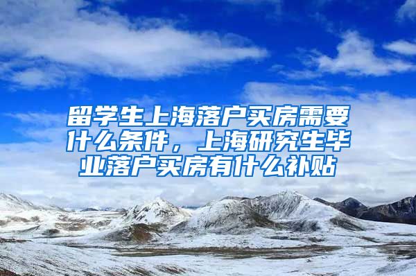 留学生上海落户买房需要什么条件，上海研究生毕业落户买房有什么补贴