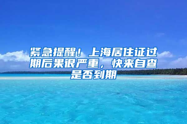 紧急提醒！上海居住证过期后果很严重，快来自查是否到期