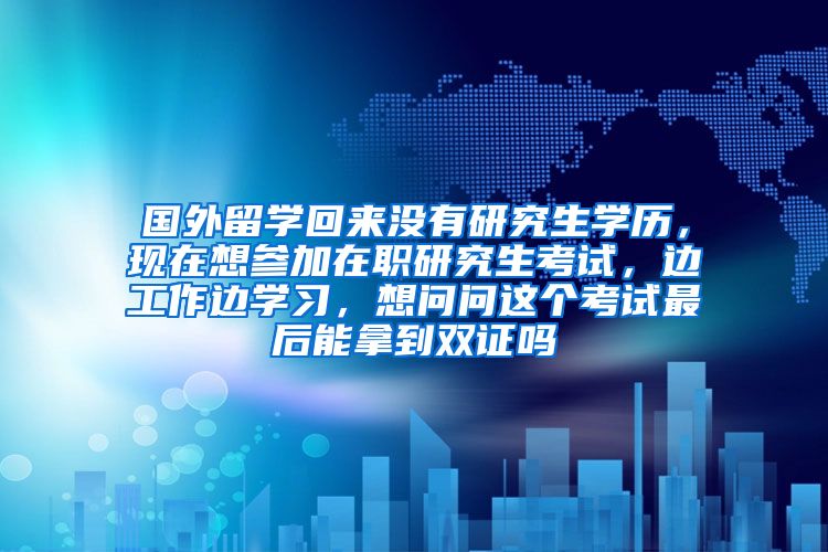 国外留学回来没有研究生学历，现在想参加在职研究生考试，边工作边学习，想问问这个考试最后能拿到双证吗