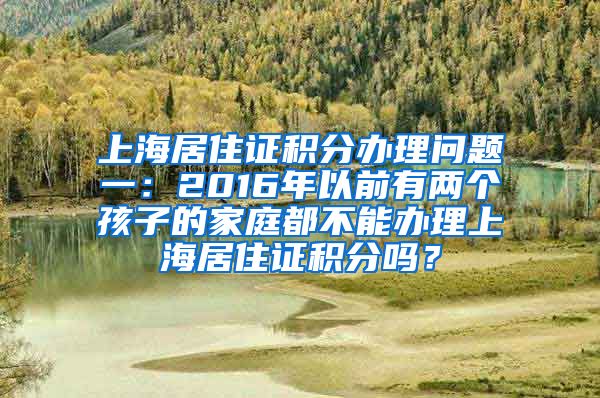 上海居住证积分办理问题一：2016年以前有两个孩子的家庭都不能办理上海居住证积分吗？