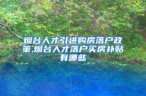 烟台人才引进购房落户政策,烟台人才落户买房补贴有哪些