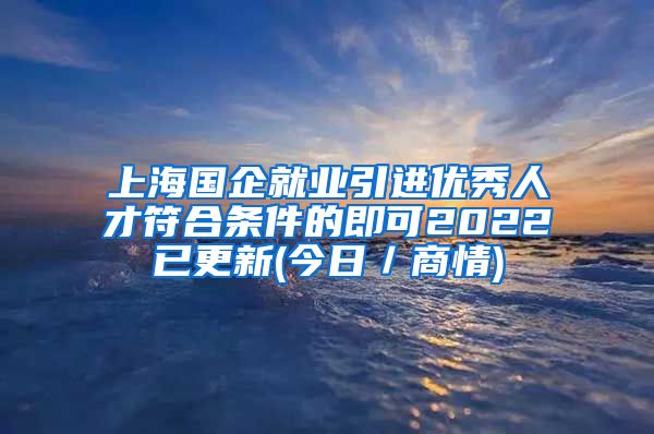 上海国企就业引进优秀人才符合条件的即可2022已更新(今日／商情)