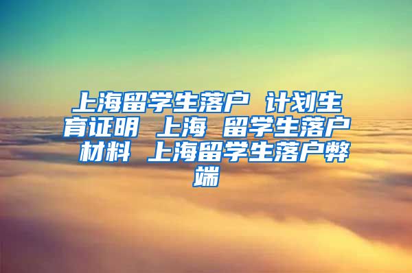 上海留学生落户 计划生育证明 上海 留学生落户 材料 上海留学生落户弊端