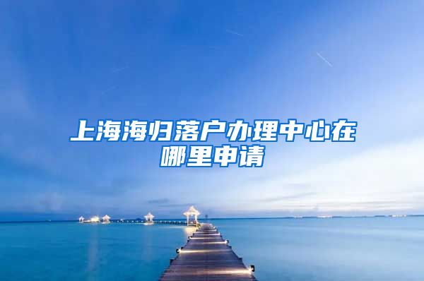 上海海归落户办理中心在哪里申请