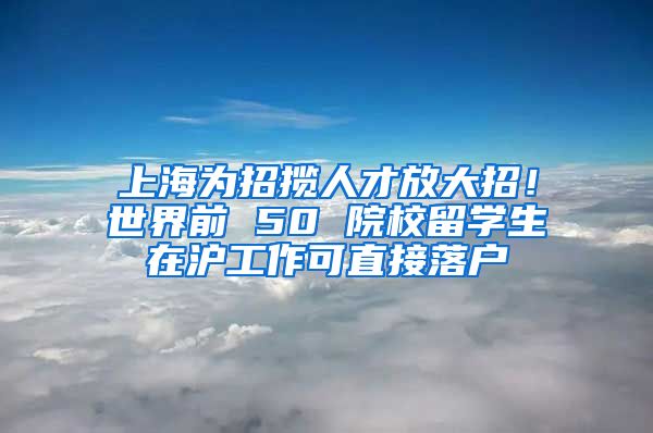 上海为招揽人才放大招！世界前 50 院校留学生在沪工作可直接落户