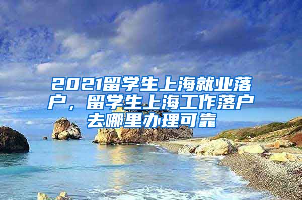 2021留学生上海就业落户，留学生上海工作落户去哪里办理可靠