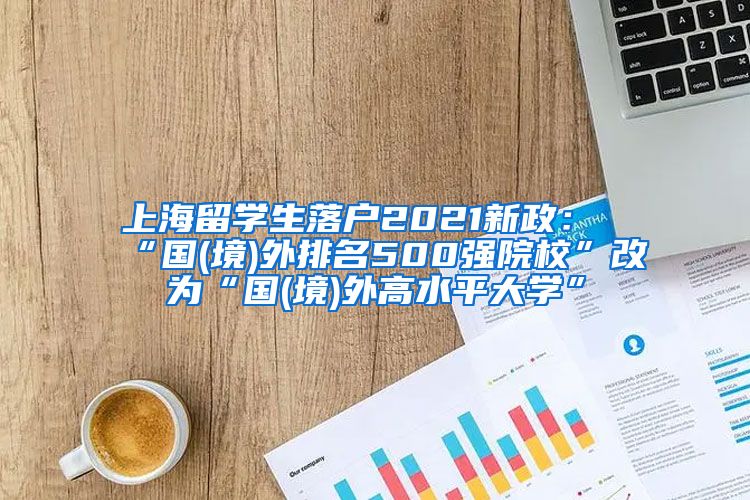 上海留学生落户2021新政：“国(境)外排名500强院校”改为“国(境)外高水平大学”