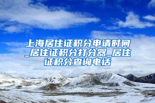 上海居住证积分申请时间_居住证积分打分器_居住证积分查询电话