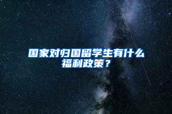 国家对归国留学生有什么福利政策？