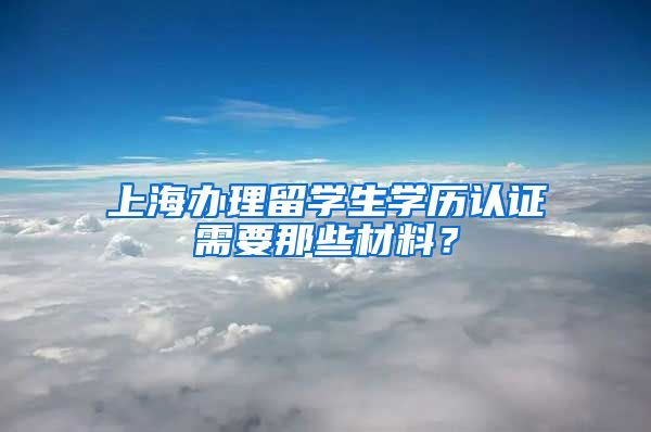 上海办理留学生学历认证需要那些材料？