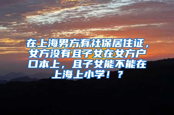 在上海男方有社保居住证，女方没有且子女在女方户口本上，且子女能不能在上海上小学！？