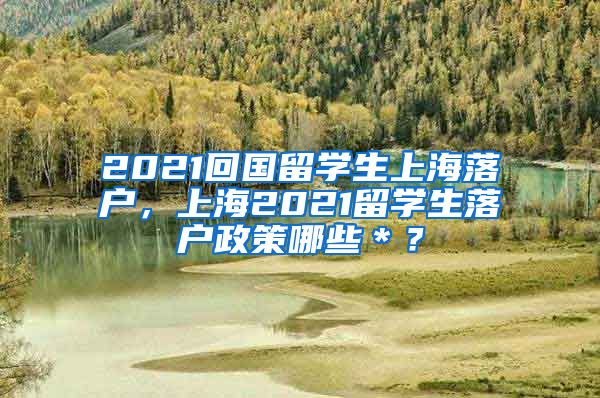 2021回国留学生上海落户，上海2021留学生落户政策哪些＊？