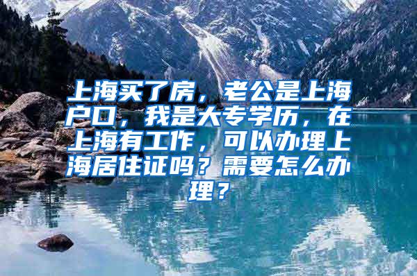 上海买了房，老公是上海户口，我是大专学历，在上海有工作，可以办理上海居住证吗？需要怎么办理？