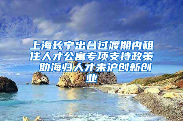 上海长宁出台过渡期内租住人才公寓专项支持政策 助海归人才来沪创新创业