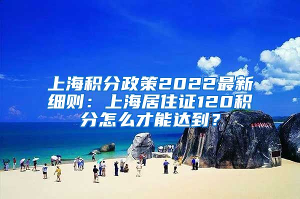 上海积分政策2022最新细则：上海居住证120积分怎么才能达到？